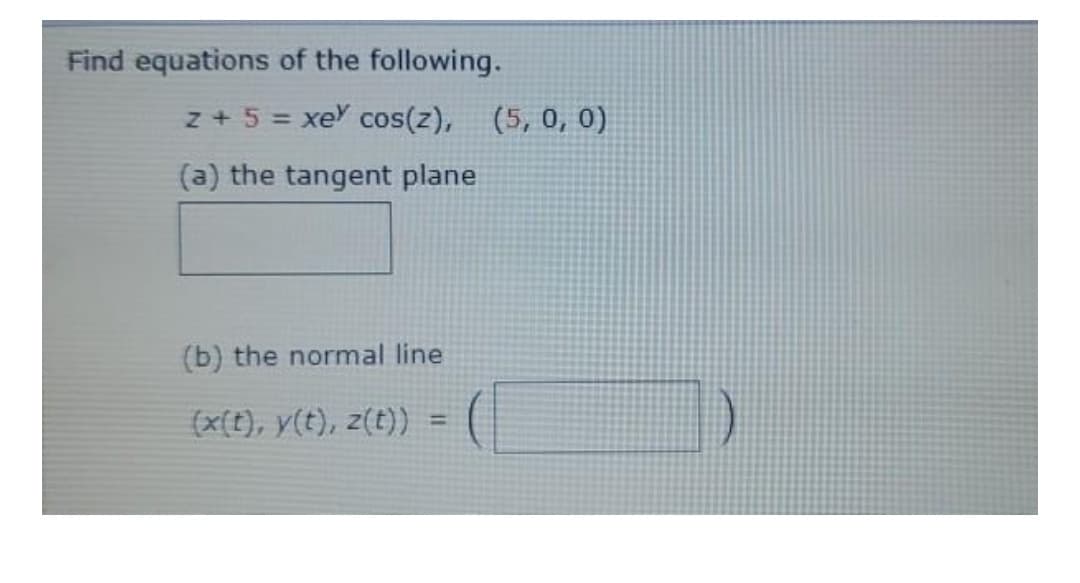 Find equations of the following.
z + 5 = xe cos(z), (5, 0, 0)
%3D
(a) the tangent plane
(b) the normal line
(x(t), y(t), z(t))
%3D
