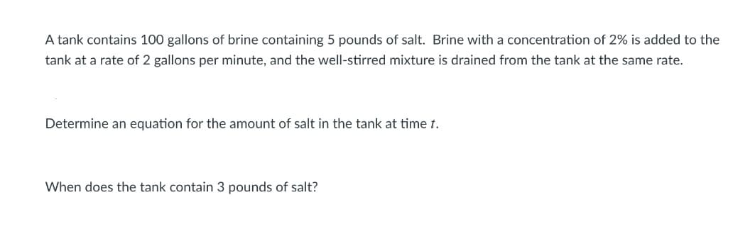 A tank contains 100 gallons of brine containing 5 pounds of salt. Brine with a concentration of 2% is added to the
tank at a rate of 2 gallons per minute, and the well-stirred mixture is drained from the tank at the same rate.
Determine an equation for the amount of salt in the tank at time t.
When does the tank contain 3 pounds of salt?
