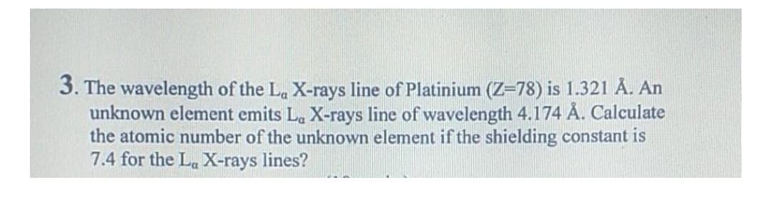 3. The wavelength of the La X-rays line of Platinium (Z=78) is 1.321 Å. An
unknown element emits La X-rays line of wavelength 4.174 Å. Calculate
the atomic number of the unknown element if the shielding constant is
7.4 for the La X-rays lines?
