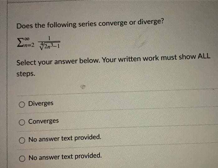 Does the following series converge or diverge?
1
Select your answer below. Your written work must show ALL
steps.
O Diverges
O Converges
O No answer text provided.
O No answer text provided.
