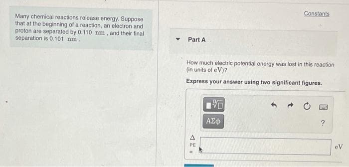 Constants
Many chemical reactions release energy. Suppose
that at the beginning of a reaction, an electron and
proton are separated by 0.110 nm, and their final
separation is 0.101 nm.
Part A
How much electric potential energy was lost in this reaction
(in units of eV)?
Express your answer using two significant figures.
PE
eV
