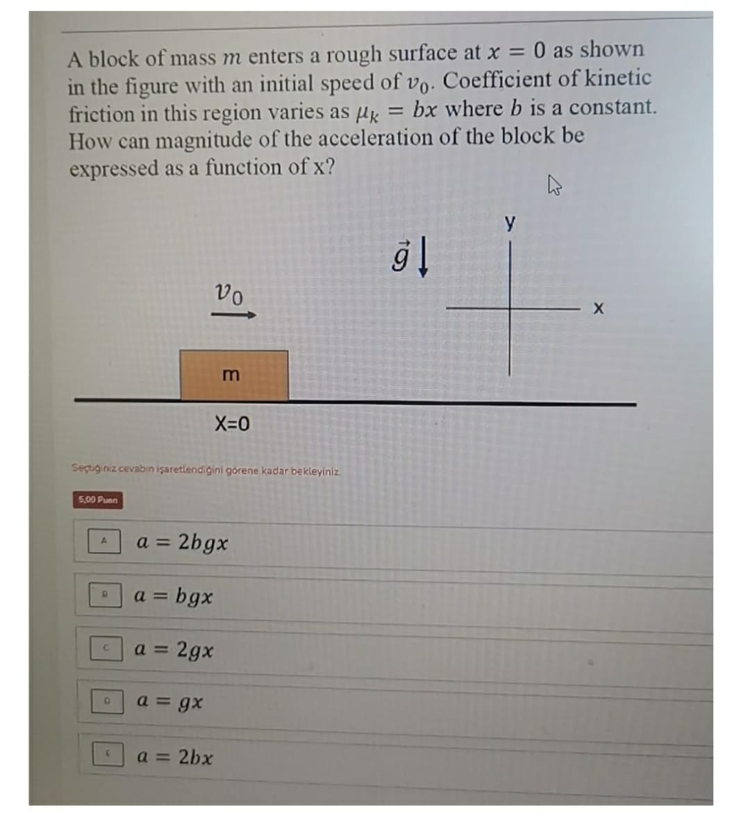 O as shown
A block of mass m enters a rough surface at x =
in the figure with an initial speed of vo. Coefficient of kinetic
friction in this region varies as Hx
How can magnitude of the acceleration of the block be
expressed as a function of x?
bx where b is a constant.
y
vo
X-0
Seçtiğiniz cevabın işaretlendiğini görene kadar bekleyiniz
5,00 Puan
a = 2bgx
= bgx
a = 2gx
a = gx
a =
2bx
