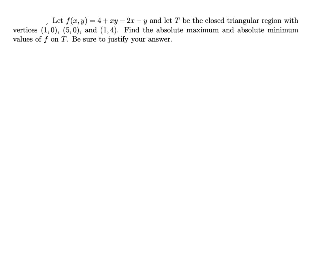 Let f(x,y) = 4+ xy – 2x – y and let T be the closed triangular region with
vertices (1,0), (5, 0), and (1,4). Find the absolute maximum and absolute minimum
values of f on T. Be sure to justify your answer.
