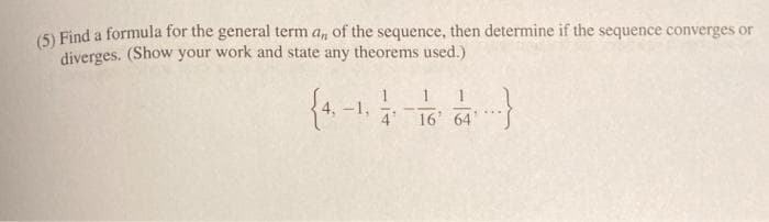 (5) Find a formula for the general term a, of the sequence, then determine if the sequence converges or
diverges. (Show your work and state any theorems used.)
4'
16T 64'
