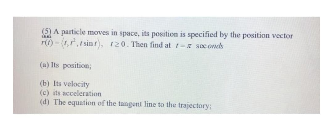 (5) A particle moves in space, its position is specified by the position vector
r(t) = (1,t,t sint), t20. Then find at t=7 sec onds
(a) Its position;
(b) Its velocity
(c) its acceleration
(d) The equation of the tangent line to the trajectory;
