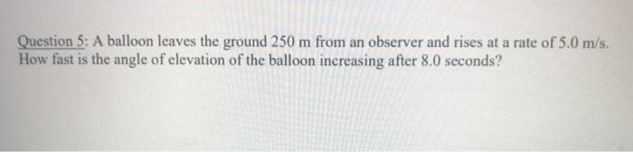 Question 5: A balloon leaves the ground 250 m from an observer and rises at a rate of 5.0 m/s.
How fast is the angle of elevation of the balloon increasing after 8.0 seconds?

