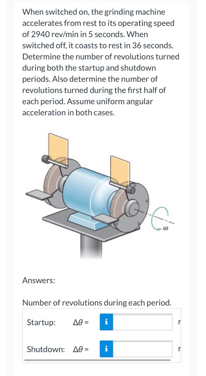 When switched on, the grinding machine
accelerates from rest to its operating speed
of 2940 rev/min in 5 seconds. When
switched off, it coasts to rest in 36 seconds.
Determine the number of revolutions turned
during both the startup and shutdown
periods. Also determine the number of
revolutions turned during the first half of
each period. Assume uniform angular
acceleration in both cases.
Answers:
Number of revolutions during each period.
Startup: Δθ = i
Shutdown: Δθ= i
r