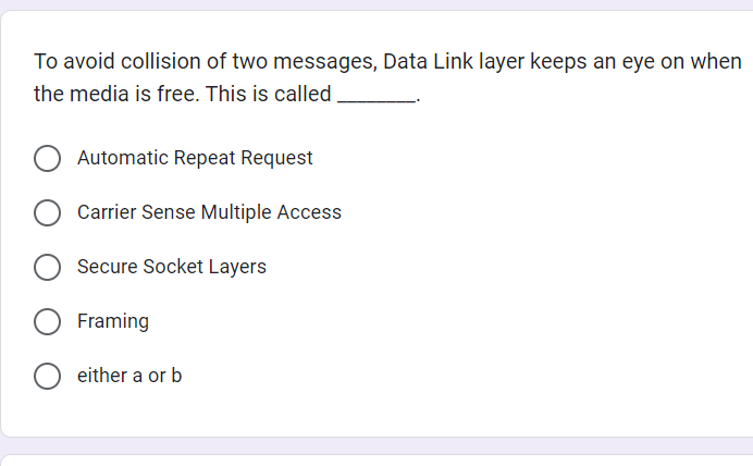 To avoid collision of two messages, Data Link layer keeps an eye on when
the media is free. This is called
Automatic Repeat Request
O Carrier Sense Multiple Access
Secure Socket Layers
Framing
O either a or b