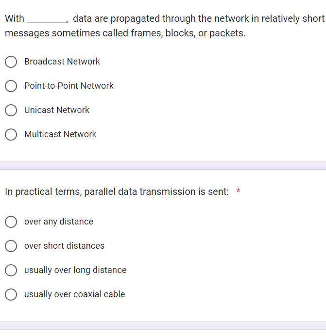 With
data are propagated through the network in relatively short
messages sometimes called frames, blocks, or packets.
Broadcast Network
Point-to-Point Network
Unicast Network
O Multicast Network
In practical terms, parallel data transmission is sent: *
over any distance
over short distances
usually over long distance
O usually over coaxial cable