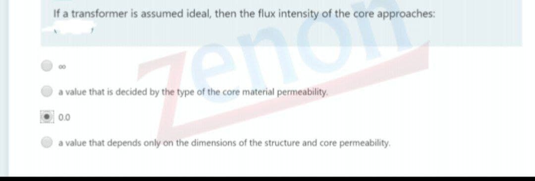 If a transformer is assumed ideal, then the flux intensity of the core approaches:
00
a value that is decided by the type of the core material permeability.
0.0
a value that depends only on the dimensions of the structure and core permeability.
