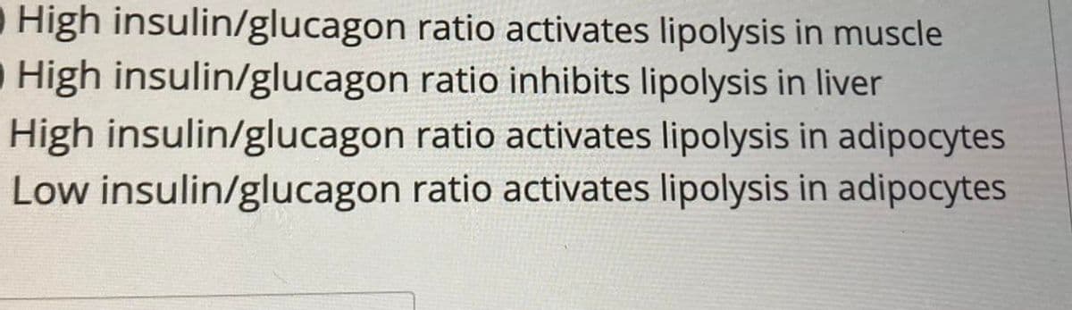 O High insulin/glucagon ratio activates lipolysis in muscle
High insulin/glucagon ratio inhibits lipolysis in liver
High insulin/glucagon ratio activates lipolysis in adipocytes
Low insulin/glucagon ratio activates lipolysis in adipocytes
