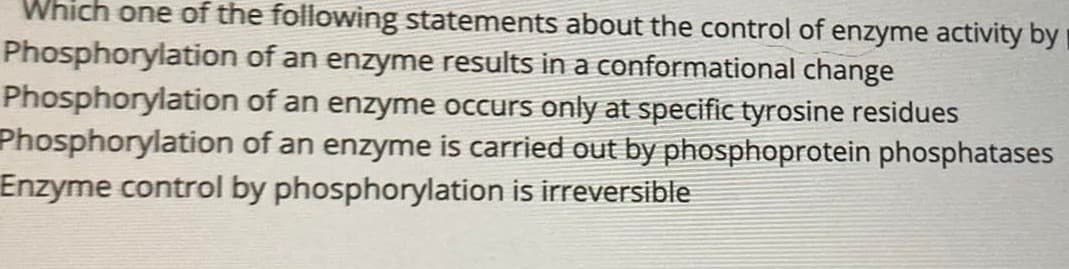 Which one of the following statements about the control of enzyme activity by i
Phosphorylation of an enzyme results in a conformational change
Phosphorylation of an enzyme occurs only at specific tyrosine residues
Phosphorylation of an enzyme is carried out by phosphoprotein phosphatases
Enzyme control by phosphorylation is irreversible

