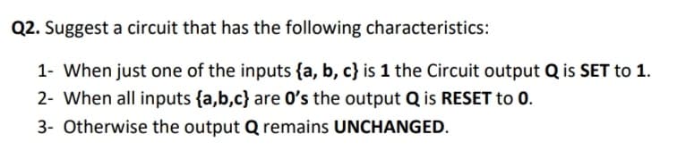 Q2. Suggest a circuit that has the following characteristics:
1- When just one of the inputs {a, b, c} is 1 the Circuit output Q is SET to 1.
2- When all inputs {a,b,c} are 0's the output Q is RESET to 0.
3- Otherwise the output Q remains UNCHANGED.
