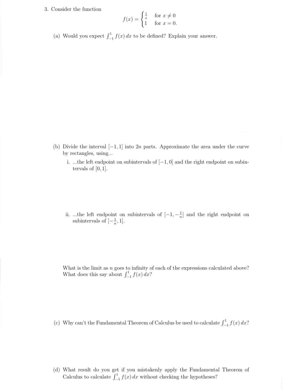 3. Consider the function
for x +0
f(x)
1
for x = 0.
(a) Would you expect , f(x) dx to be defined? Explain your answer.
(b) Divide the interval [-1, 1] into 2n parts. Approximate the area under the curve
by rectangles, using...
i. .the left endpoint on subintervals of [-1,0] and the right endpoint on subin-
tervals of [0, 1].
ii. .the left endpoint on subintervals of [-1, - and the right endpoint on
subintervals of [-}, 1].
What is the limit as n goes to infinity of each of the expressions calculated above?
What does this say about , f (x) dx?
(c) Why can't the Fundamental Theorem of Calculus be used to calculate f, f(x) dx?
(d) What result do you get if you mistakenly apply the Fundamental Theorem of
Calculus to calculate f, f(x) dx without checking the hypotheses?
