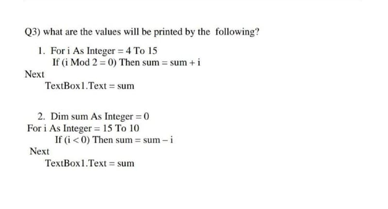 Q3) what are the values will be printed by the following?
1. For i As Integer 4 To 15
If (i Mod 2 = 0) Then sum = sum + i
Next
TextBox1.Text = sum
2. Dim sum As Integer = 0
For i As Integer = 15 To 10
If (i < 0) Then sum = sum – i
Next
TextBox1.Text = sum
