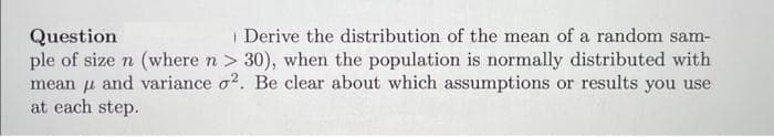 Question
Derive the distribution of the mean of a random sam-
ple of size n (where n> 30), when the population is normally distributed with
mean and variance o2. Be clear about which assumptions or results you use
at each step.