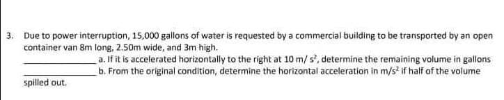 3. Due to power interruption, 15,000 gallons of water is requested by a commercial building to be transported by an open
container van 8m long, 2.50m wide, and 3m high.
a. If it is accelerated horizontally to the right at 10 m/ s', determine the remaining volume in gallons
b. From the original condition, determine the horizontal acceleration in m/s' if half af the volume
spilled out.
