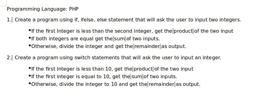 Programming Language: PHP
1. Create a program using if, ifelse, else statement that will ask the user to input two integers.
•If the first Integer is less than the second integer, get the product of the two input
•If both integers are equal get the sum of two inputs.
•Otherwise, divide the integer and get the remainder as output.
2. Create a program using switch statements that will ask the user to input an integer.
•If the first Integer is less than 10, get the product of the two input
•If the first integer is equal to 10, get the sum of two inputs.
•Otherwise, divide the integer to 10 and get the remainder as output.
