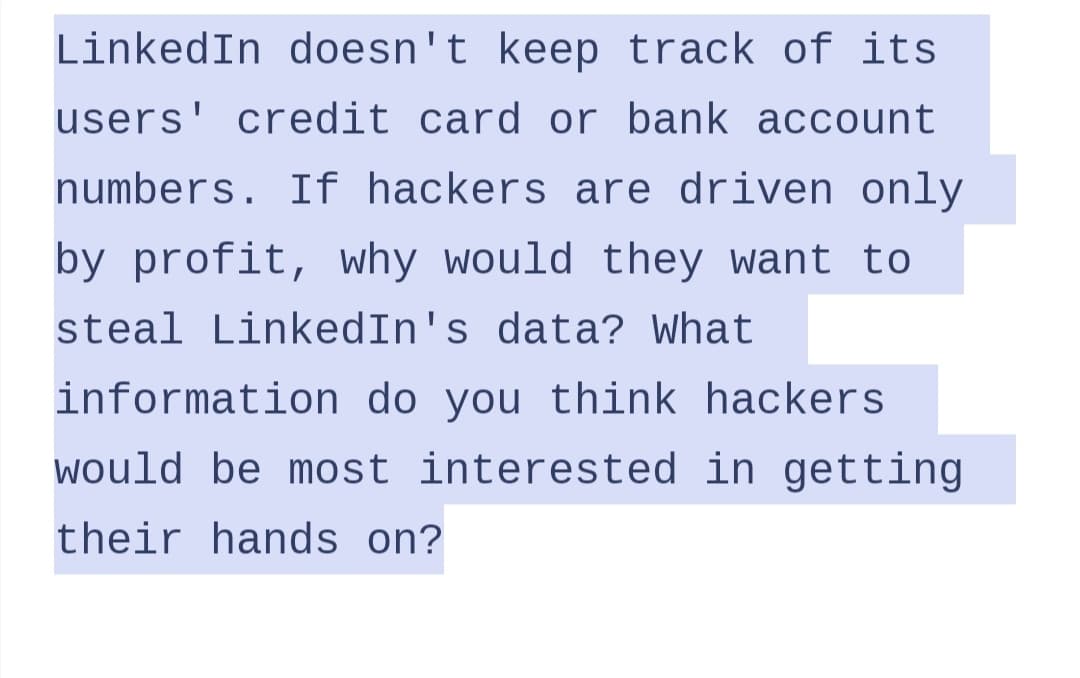 LinkedIn doesn't keep track of its
users' credit card or bank account
numbers. If hackers are driven only
by profit, why would they want to
steal LinkedIn's data? What
information do you think hackers
would be most interested in getting
their hands on?
