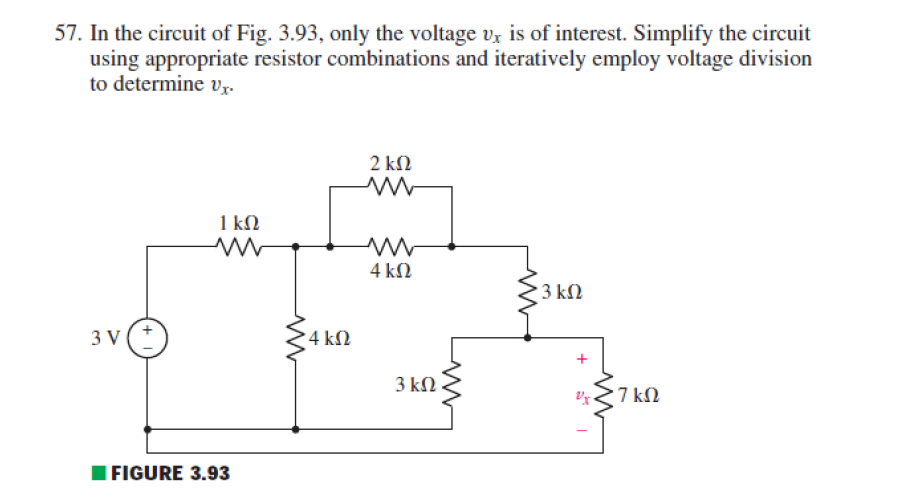 57. In the circuit of Fig. 3.93, only the voltage vz is of interest. Simplify the circuit
using appropriate resistor combinations and iteratively employ voltage division
to determine vr.
2 ΚΩ
1 kM
4 kN
23 kN
3 V
4 kN
3 kΩ
7 kN
IFIGURE 3.93
+
+
