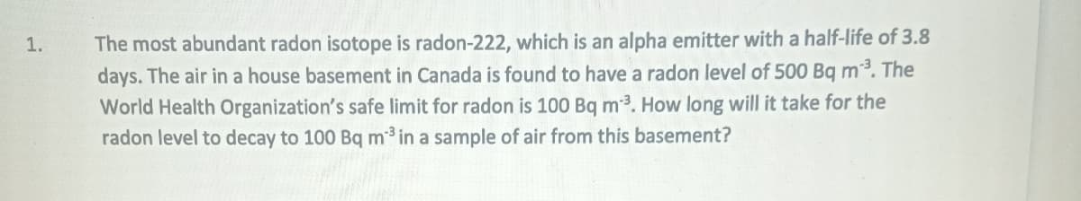 1.
The most abundant radon isotope is radon-222, which is an alpha emitter with a half-life of 3.8
days. The air in a house basement in Canada is found to have a radon level of 500 Bq m³. The
World Health Organization's safe limit for radon is 100 Bq m³. How long will it take for the
radon level to decay to 100 Bq m³ in a sample of air from this basement?