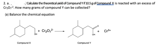 2. a..
Calculate the theoretical yield of Compound Y if 10.5 g of Compound X is reacted with an excess of
Cr₂O72. How many grams of compound Y can be collected?
(a) Balance the chemical equation
Compound X
OH
+ Cr₂O7²-
sr
Compound Y
OH
+
Cr³+