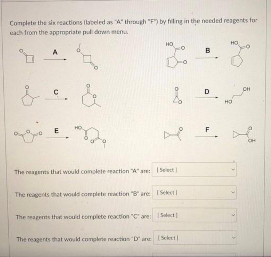 Complete the six reactions (labeled as "A" through "F") by filling in the needed reagents for
each from the appropriate pull down menu.
ܘ ܘ ܘ
A
C
E
&
HO
HO
The reagents that would complete reaction "B" are:
X.
The reagents that would complete reaction "A" are: [Select]
[ Select]
The reagents that would complete reaction "C" are: [Select]
The reagents that would complete reaction "D" are: [Select]
O
B
D
F
HO
HO
OH
OH