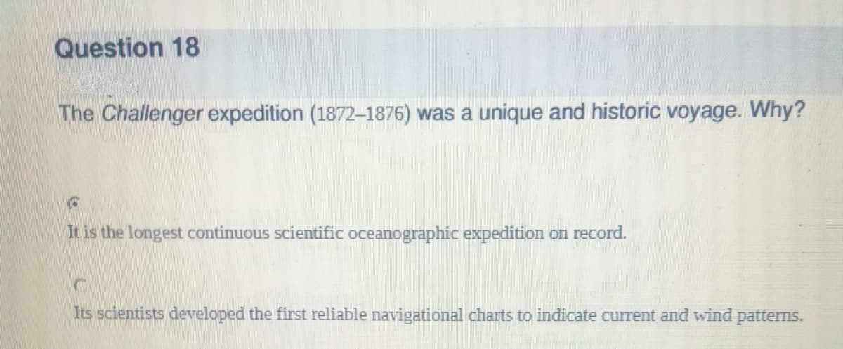 Question 18
The Challenger expedition (1872-1876) was a unique and historic voyage. Why?
It is the longest continuous scientific oceanographic expedition on record.
Its scientists developed the first reliable navigational charts to indicate current and wind patterns.