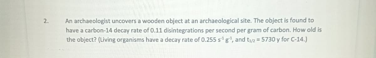 2.
An archaeologist uncovers a wooden object at an archaeological site. The object is found to
have a carbon-14 decay rate of 0.11 disintegrations per second per gram of carbon. How old is
the object? (Living organisms have a decay rate of 0.255 s¹ g¹, and t₁/2 = 5730 y for C-14.)