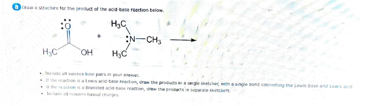a Draw a structure for the product of the acid-base reaction below.
H3C
H3C
OH
+
H3C
N-CH3
Include all valence lone pairs in your answer.
If the reaction is a Lewis acid-base reaction, draw the products in a single sketcher, with a single bond connecting the Lewis base and Lewis acid.
If the reaction is a Brønsted acid-base reaction, draw the products in separate sketchers.
• Include all nonzero formal charges.