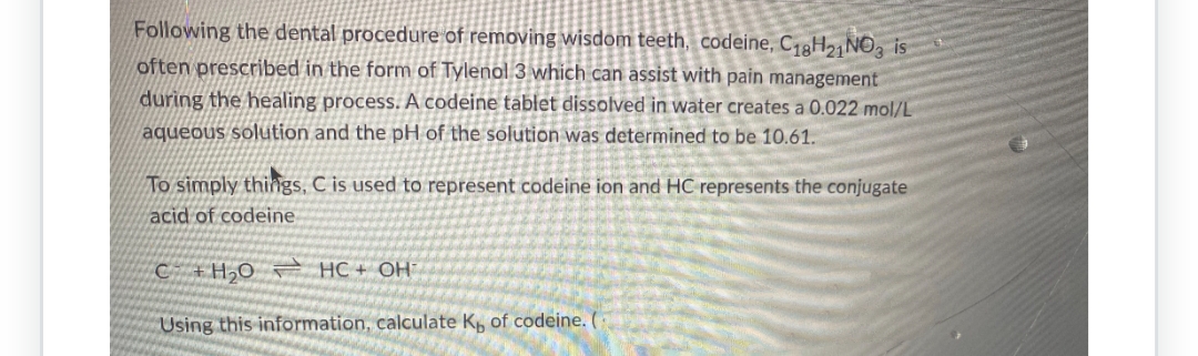 Following the dental procedure of removing wisdom teeth, codeine, C18H21 NO3 is
often prescribed in the form of Tylenol 3 which can assist with pain management
during the healing process. A codeine tablet dissolved in water creates a 0.022 mol/L
aqueous solution and the pH of the solution was determined to be 10.61.
To simply things, C is used to represent codeine ion and HC represents the conjugate
acid of codeine
CH₂O HC+ OHT
Using this information, calculate K, of codeine.