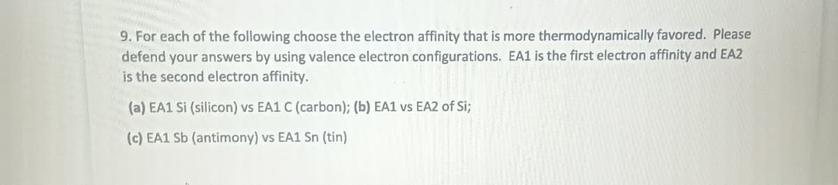 9. For each of the following choose the electron affinity that is more thermodynamically favored. Please
defend your answers by using valence electron configurations. EA1 is the first electron affinity and EA2
is the second electron affinity.
(a) EA1 Si (silicon) vs EA1 C (carbon); (b) EA1 vs EA2 of Si;
(c) EA1 Sb (antimony) vs EA1 Sn (tin)