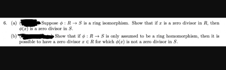 6. (a) (
Suppose : R S is a ring isomorphism. Show that if x is a zero divisor in R, then
o(a) is a zero divisor in S.
(b)*
Show that if : R S is only assumed to be a ring homomorphism, then it is
possible to have a zero divisor z R for which o(r) is not a zero divisor in S.