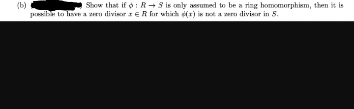(b)
Show that if : R S is only assumed to be a ring homomorphism, then it is
possible to have a zero divisor x R for which o(r) is not a zero divisor in S.