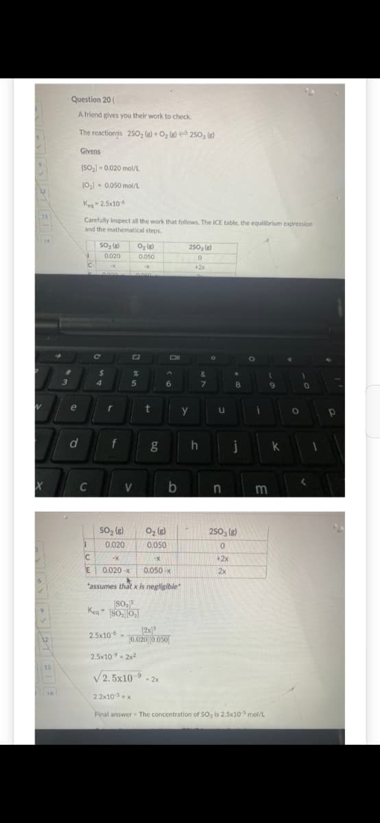 15
1A
15
1A
➜
Question 20 (
A friend gives you their work to check.
The reactionis 250₂ (8) + O₂ (8) 2503 (8)
#
3
e
d
Givens
[SO₂] -0.020 mol/L
10₂] -0.050 mol/L
Keg-2.5x10-6
Carefully inspect all the work that follows. The ICE table, the equilibrium expression
and the mathematical steps.
I
C
SO₂ (8)
0.020
2.000
с
$
4
r
f
SO₂ (8)
0.020
C
-X
E 0.020-x
2.5x106
V
O₂ (8)
0.050
de in
5050
%
je
2.2x10-5-x
5
-X
t
g
0₂ (8)
0.050
Oll
6
-X
0.050-x
"assumes that x is negligible
80,²
Keq [SO₂0₂]
2.5x10-⁹ = 2x²
√2.5x10-9-2x
b
(2x)2
0.020][0.050]
250₂ (8)
0
+2x
y
h
&
7
O
u
n
8
j
2503 (8)
0
+2x
2x
O
i
1
Final answer - The concentration of SO3 is 2.5x10-5 mol/L
9
m
k
O
0
Р
D