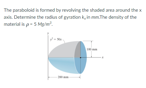 The paraboloid is formed by revolving the shaded area around the x
axis. Determine the radius of gyration ky in mm.The density of the
material is p = 5 Mg/m³.
y? = 50x
100 mm
200 mm
