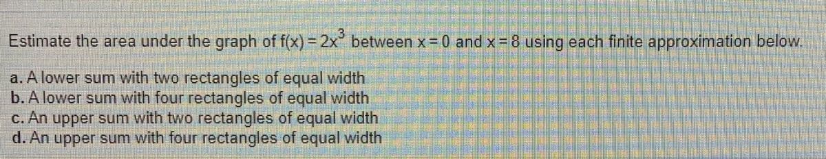 .3
Estimate the area under the graph of f(x) = 2x between x =0 and x= 8 using each finite approximation below.
a. A lower sum with two rectangles of equal width
b. A lower sum with four rectangles of equal width
c. An upper sum with two rectangles of equal width
d. An upper sum with four rectangles of equal width
