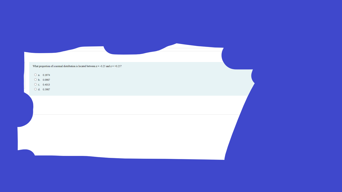 What proportion of a normal distribution is located between z= -0.25 and z = +0.25?
O a. 0.1974
O b. 0.0987
O c. 0.4013
O d. 0.5987
