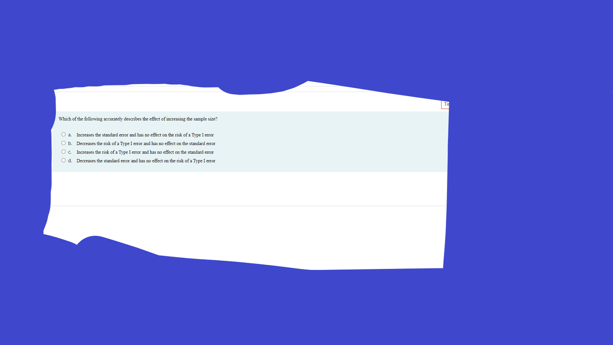 Tir
Which of the following accurately describes the effect of increasing the sample size?
O a.
Increases the standard error and has no effect on the risk of a Type I error
O b. Decreases the risk of a Type I error and has no effect on the standard error
O c. Increases the risk of a Type I error and has no effect on the standard error
O d. Decreases the standard error and has no effect on the risk of a Type I error
