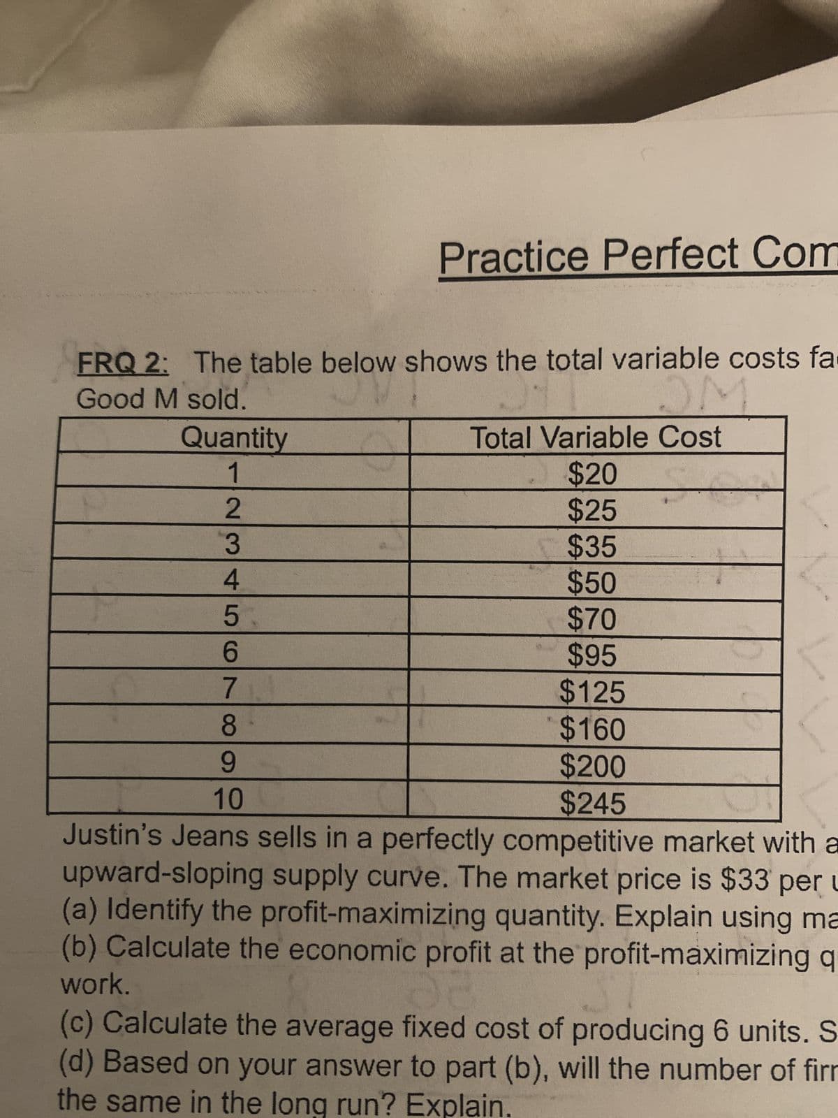 Good M sold.
OVI
FRQ 2: The table below shows the total variable costs fa
-
Quantity
1
Practice Perfect Com
234567
ON
Total Variable Cost
$20
$25
$35
$50
$70
$95
$125
$160
$200
$245
14
8
9
10
Justin's Jeans sells in a perfectly competitive market with a
upward-sloping supply curve. The market price is $33 per u
(a) Identify the profit-maximizing quantity. Explain using ma
(b) Calculate the economic profit at the profit-maximizing q
work.
(c) Calculate the average fixed cost of producing 6 units. S
(d) Based on your answer to part (b), will the number of firm
the same in the long run? Explain.
