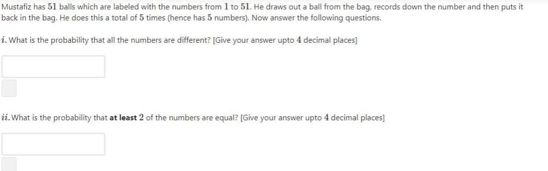 Mustafiz has 51 balls which are labeled with the numbers from 1 to 51. He draws out a ball from the bag, records down the number and then puts it
back in the bag. He does this a total of 5 times (hence has 5 numbers). Now answer the following questions.
i. What is the probability that all the numbers are different? [Give your answer upto 4 decimal places]
ii.What is the probability that at least 2 of the numbers are equal? [Give your answer upto 4 decimal places]
