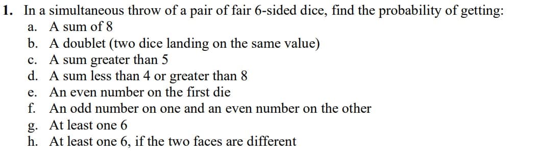 1. In a simultaneous throw of a pair of fair 6-sided dice, find the probability of getting:
a. A sum of 8
b. A doublet (two dice landing on the same value)
c. A sum greater than 5
d. A sum less than 4 or greater than 8
e. An even number on the first die
f. An odd number on one and an even number on the other
g. At least one 6
h. At least one 6, if the two faces are different
