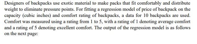 Designers of backpacks use exotic material to make packs that fit comfortably and distribute
weight to eliminate pressure points. For fitting a regression model of price of backpack on the
capacity (cubic inches) and comfort rating of backpacks, a data for 10 backpacks are used.
Comfort was measured using a rating from 1 to 5, with a rating of 1 denoting average comfort
and a rating of 5 denoting excellent comfort. The output of the regression model is as follows
on the next page:
