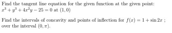 Find the tangent line equation for the given function at the given point:
r³ + y3 + 4x?y – 25 = 0 at (1,0)
Find the intervals of concavity and points of inflection for f(x) = 1+ sin 2x ;
over the interval (0, 7).
