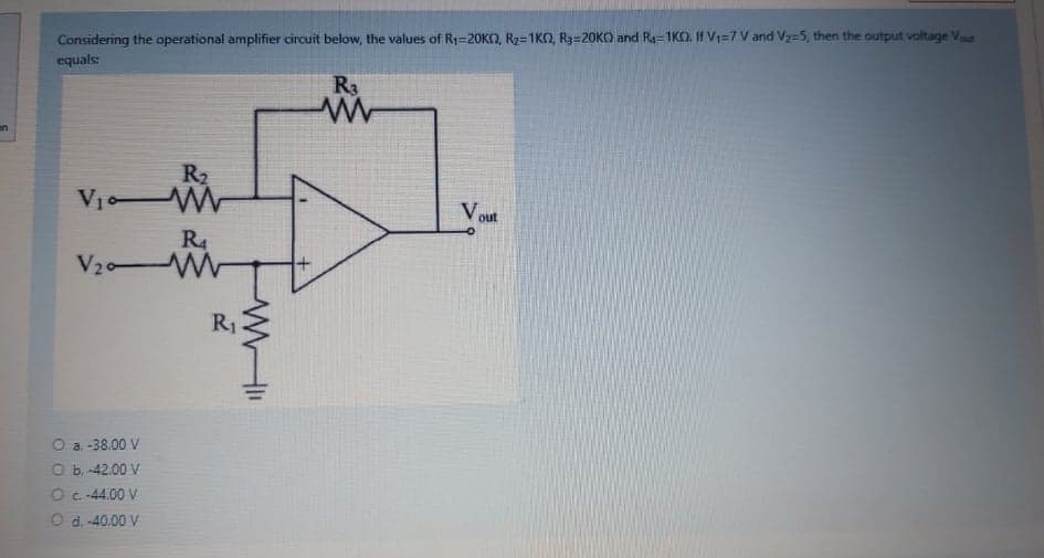 Considering the operational amplifier circuit below, the values of R1=20KN, R2=1KO, R3=20KO and Ra=1KO. If V1=7 V and V2=5, then the output voltage Vut
equals
R3
on
R2
V1 W
V out
R4
V20 W
R1
O a. -38.00 V
O b. -42.00 V
O c -44.00 V
O d. -40.00 V
