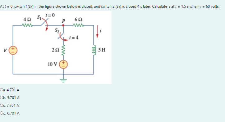 Att = 0, switch 1(S:) in the figure shown below is closed, and switch 2 (S2) is closed 4 s later. Calculate i at t = 1.5 s when v = 60 volts.
t= 0
P
t= 4
V
5H
10 V
Юа. 4.701 А
Оb. 5.701 А
Oc. 7.701 A
Od. 6.701 A
ll
