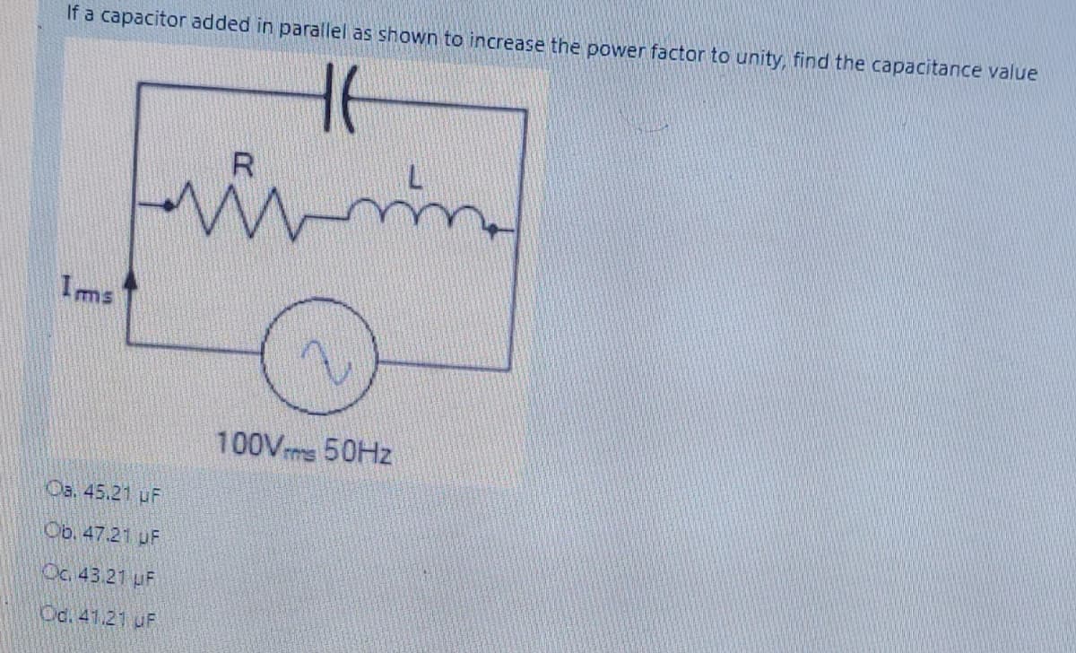 If a capacitor added in parallel as shown to increase the power factor to unity, find the capacitance value
R
Ims
100Vms 50HZ
Oa. 45.21 uF
Ob. 47.21 UF
Oc. 43.21 uF
Od. 41.21 UF
