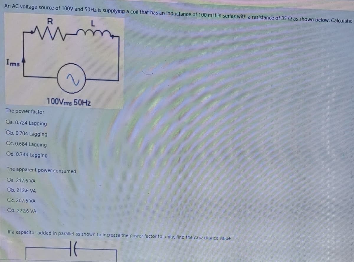 An AC voltage source of 100V and 50HZ is supplying a coil that has an inductance of 100 mH in series with a resistance of 35 Q as shown below. Calculate:
R
Ims
100Vrms 50HZ
The power factor
Oa. 0.724 Lagging
Ob. 0.704 Lagging
Oc. 0.684 Lagging
Od. 0.744 Lagging
The apparent power consumed
Oa. 217.6 VA
Ob. 212.6 VA
Oc. 207.6 VA
Od. 222.6 VA
If a capacitor added in parallel as shown to increase the power factor to unity, find the capacitance value
