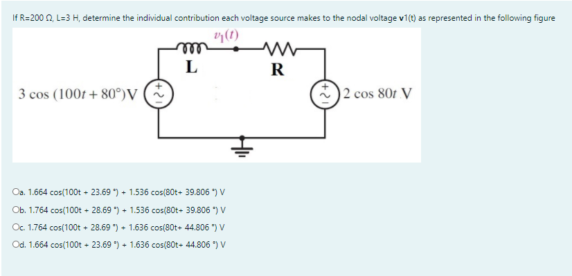 If R=200 2, L=3 H, determine the individual contribution each voltage source makes to the nodal voltage v1(t) as represented in the following figure
(1)
all
R
3 cos (100t + 80°)V
2 cos 80f V
Oa. 1.664 cos(100t + 23.69 ) + 1.536 cos(80t+ 39.806 *) V
Ob. 1.764 cos(100t + 28.69 ) + 1.536 cos(80t+ 39.806 *) V
Oc. 1.764 cos(100t + 28.69 *) + 1.636 cos(80t+ 44.806 *) V
Od. 1.664 cos(100t - 23.69 ) + 1.636 cos(80t+ 44.806 *) V
