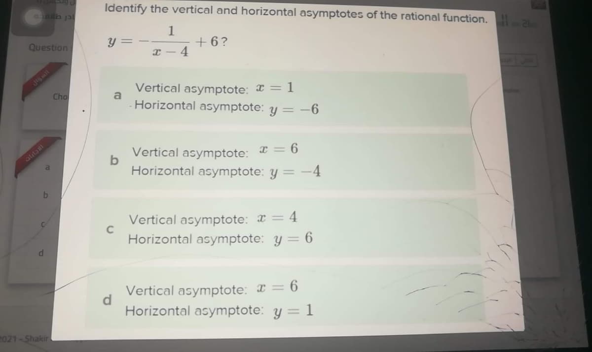 Identify the vertical and horizontal asymptotes of the rational function.
aLailb jal
1
+6?
Question
Y = -
I - 4
16mil
Vertical asymptote: = 1
a
Cho
Horizontal asymptote: y =
= -6
Vertical asymptote:
I = 6
Horizontal asymptote: y = -4
Vertical asymptote: x = 4
Horizontal asymptote: y = 6
Vertical asymptote: I = 6
Horizontal asymptote: y = 1
2021-Shakir
